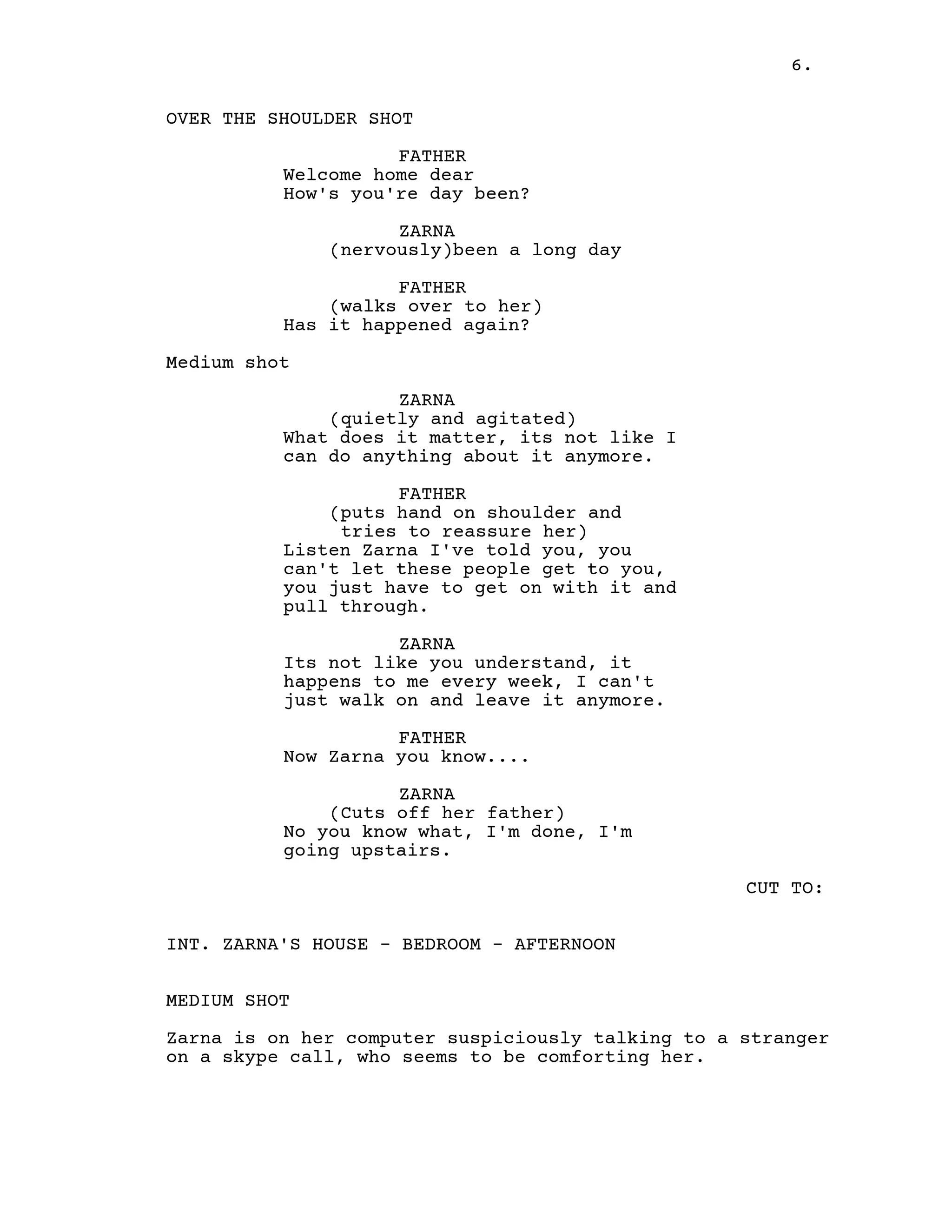 6.
OVER THE SHOULDER SHOT
FATHER
Welcome home dear
How's you're day been?
ZARNA
(nervously)been a long day
FATHER
(walks over to her)
Has it happened again?
Medium shot
ZARNA
(quietly and agitated)
What does it matter, its not like I
can do anything about it anymore.
FATHER
(puts hand on shoulder and
tries to reassure her)
Listen Zarna I've told you, you
can't let these people get to you,
you just have to get on with it and
pull through.
ZARNA
Its not like you understand, it
happens to me every week, I can't
just walk on and leave it anymore.
FATHER
Now Zarna you know....
ZARNA
(Cuts off her father)
No you know what, I'm done, I'm
going upstairs.
CUT TO:
INT. ZARNA'S HOUSE - BEDROOM - AFTERNOON
MEDIUM SHOT
Zarna is on her computer suspiciously talking to a stranger
on a skype call, who seems to be comforting her.
 