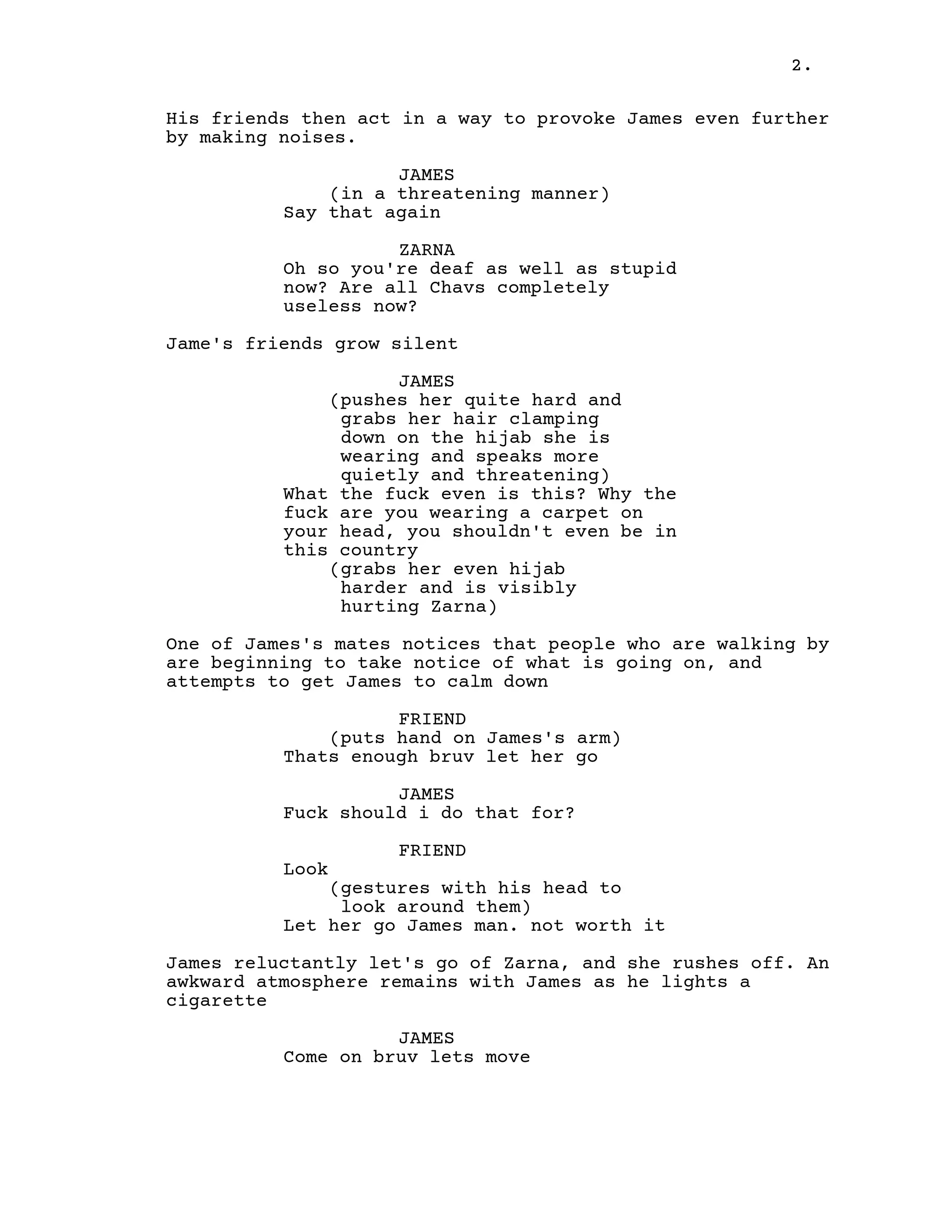 2.
His friends then act in a way to provoke James even further
by making noises.
JAMES
(in a threatening manner)
Say that again
ZARNA
Oh so you're deaf as well as stupid
now? Are all Chavs completely
useless now?
Jame's friends grow silent
JAMES
(pushes her quite hard and
grabs her hair clamping
down on the hijab she is
wearing and speaks more
quietly and threatening)
What the fuck even is this? Why the
fuck are you wearing a carpet on
your head, you shouldn't even be in
this country
(grabs her even hijab
harder and is visibly
hurting Zarna)
One of James's mates notices that people who are walking by
are beginning to take notice of what is going on, and
attempts to get James to calm down
FRIEND
(puts hand on James's arm)
Thats enough bruv let her go
JAMES
Fuck should i do that for?
FRIEND
Look
(gestures with his head to
look around them)
Let her go James man. not worth it
James reluctantly let's go of Zarna, and she rushes off. An
awkward atmosphere remains with James as he lights a
cigarette
JAMES
Come on bruv lets move
 