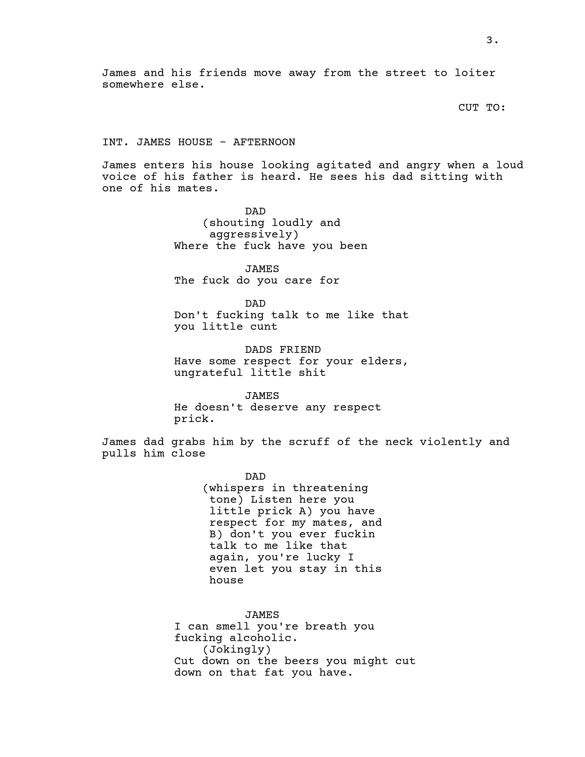 3.
James and his friends move away from the street to loiter
somewhere else.
CUT TO:
INT. JAMES HOUSE - AFTERNOON
James enters his house looking agitated and angry when a loud
voice of his father is heard. He sees his dad sitting with
one of his mates.
DAD
(shouting loudly and
aggressively)
Where the fuck have you been
JAMES
The fuck do you care for
DAD
Don't fucking talk to me like that
you little cunt
DADS FRIEND
Have some respect for your elders,
ungrateful little shit
JAMES
He doesn't deserve any respect
prick.
James dad grabs him by the scruff of the neck violently and
pulls him close
DAD
(whispers in threatening
tone) Listen here you
little prick A) you have
respect for my mates, and
B) don't you ever fuckin
talk to me like that
again, you're lucky I
even let you stay in this
house
JAMES
I can smell you're breath you
fucking alcoholic.
(Jokingly)
Cut down on the beers you might cut
down on that fat you have.
 