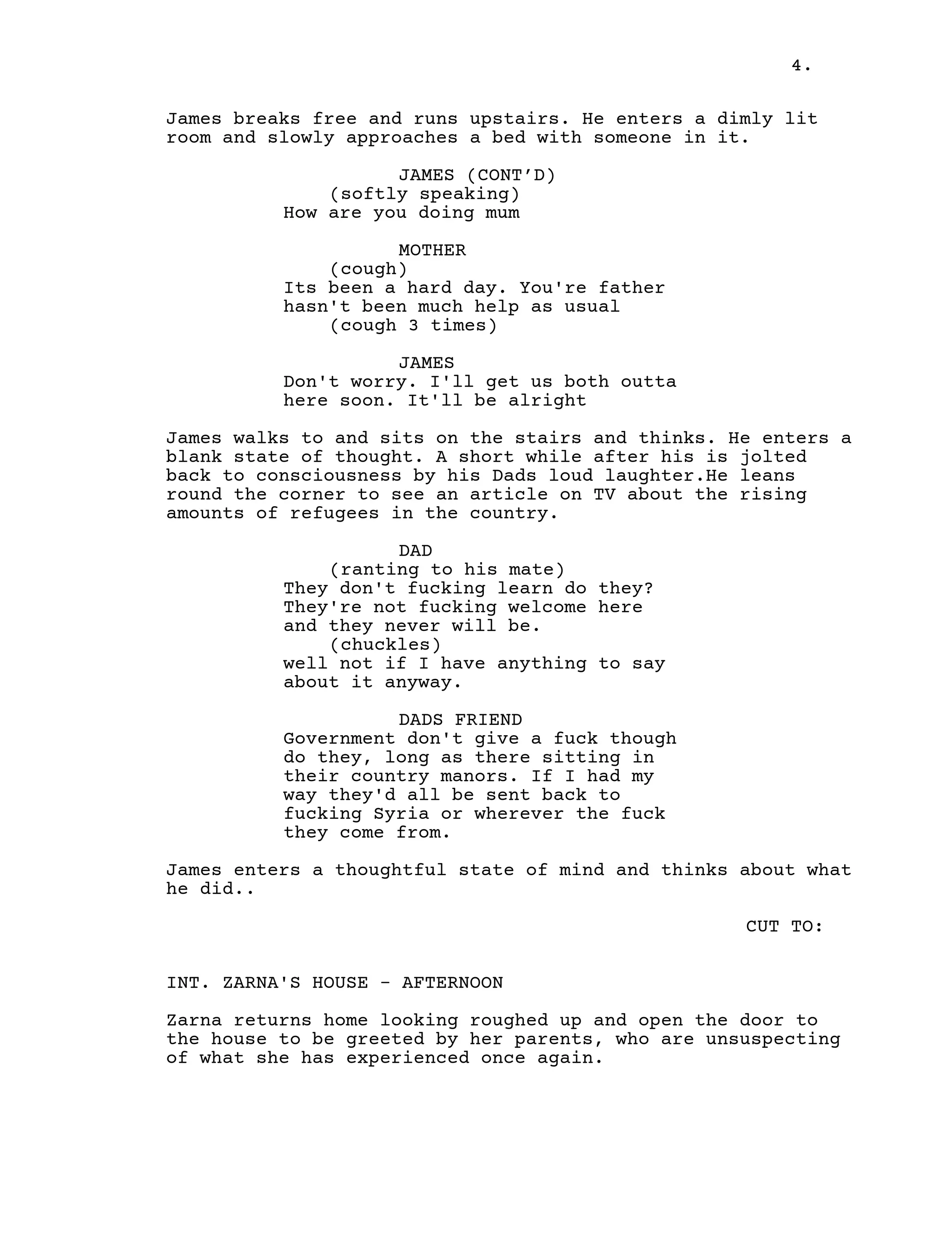 4.
James breaks free and runs upstairs. He enters a dimly lit
room and slowly approaches a bed with someone in it.
JAMES (CONT’D)
(softly speaking)
How are you doing mum
MOTHER
(cough)
Its been a hard day. You're father
hasn't been much help as usual
(cough 3 times)
JAMES
Don't worry. I'll get us both outta
here soon. It'll be alright
James walks to and sits on the stairs and thinks. He enters a
blank state of thought. A short while after his is jolted
back to consciousness by his Dads loud laughter.He leans
round the corner to see an article on TV about the rising
amounts of refugees in the country.
DAD
(ranting to his mate)
They don't fucking learn do they?
They're not fucking welcome here
and they never will be.
(chuckles)
well not if I have anything to say
about it anyway.
DADS FRIEND
Government don't give a fuck though
do they, long as there sitting in
their country manors. If I had my
way they'd all be sent back to
fucking Syria or wherever the fuck
they come from.
James enters a thoughtful state of mind and thinks about what
he did..
CUT TO:
INT. ZARNA'S HOUSE - AFTERNOON
Zarna returns home looking roughed up and open the door to
the house to be greeted by her parents, who are unsuspecting
of what she has experienced once again.
 