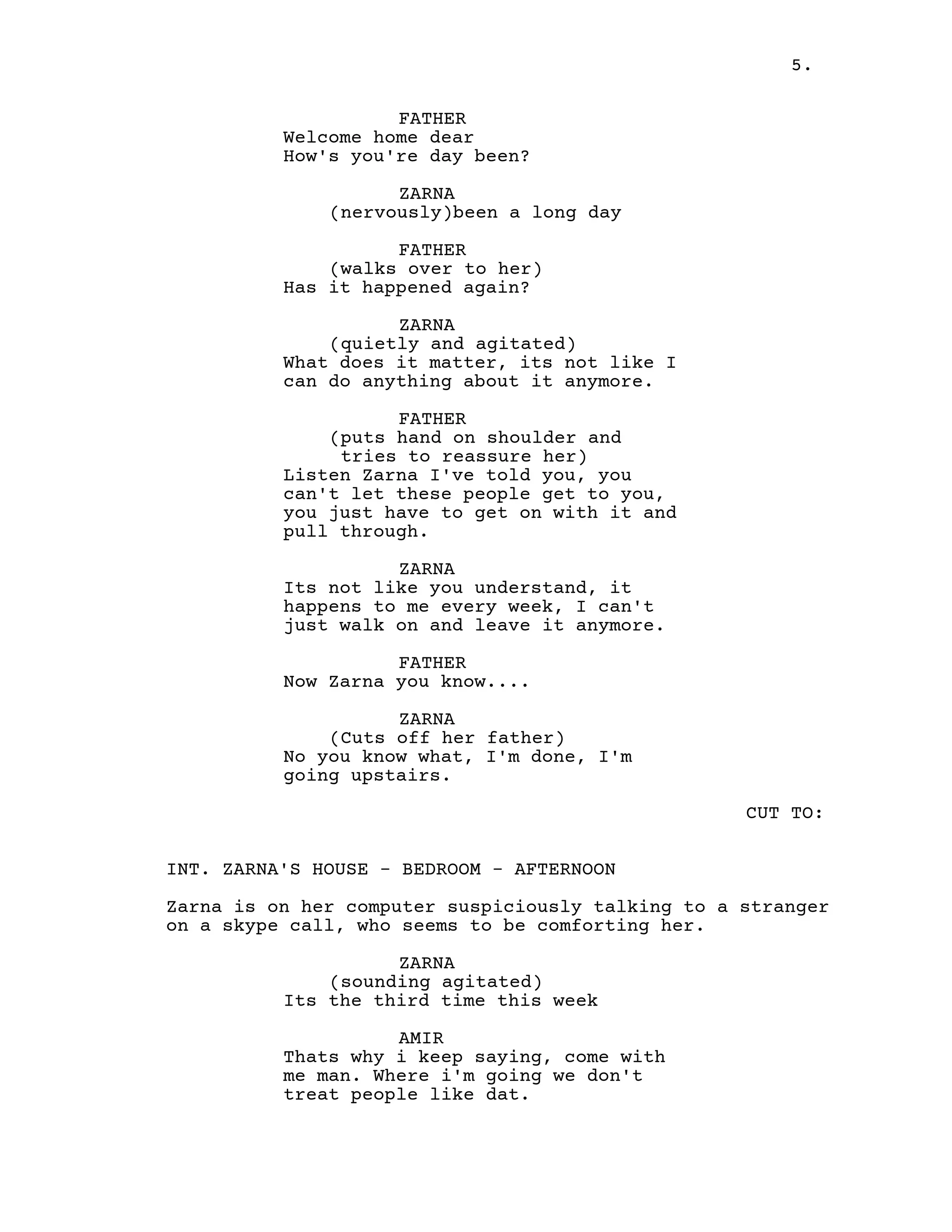 5.
FATHER
Welcome home dear
How's you're day been?
ZARNA
(nervously)been a long day
FATHER
(walks over to her)
Has it happened again?
ZARNA
(quietly and agitated)
What does it matter, its not like I
can do anything about it anymore.
FATHER
(puts hand on shoulder and
tries to reassure her)
Listen Zarna I've told you, you
can't let these people get to you,
you just have to get on with it and
pull through.
ZARNA
Its not like you understand, it
happens to me every week, I can't
just walk on and leave it anymore.
FATHER
Now Zarna you know....
ZARNA
(Cuts off her father)
No you know what, I'm done, I'm
going upstairs.
CUT TO:
INT. ZARNA'S HOUSE - BEDROOM - AFTERNOON
Zarna is on her computer suspiciously talking to a stranger
on a skype call, who seems to be comforting her.
ZARNA
(sounding agitated)
Its the third time this week
AMIR
Thats why i keep saying, come with
me man. Where i'm going we don't
treat people like dat.
 