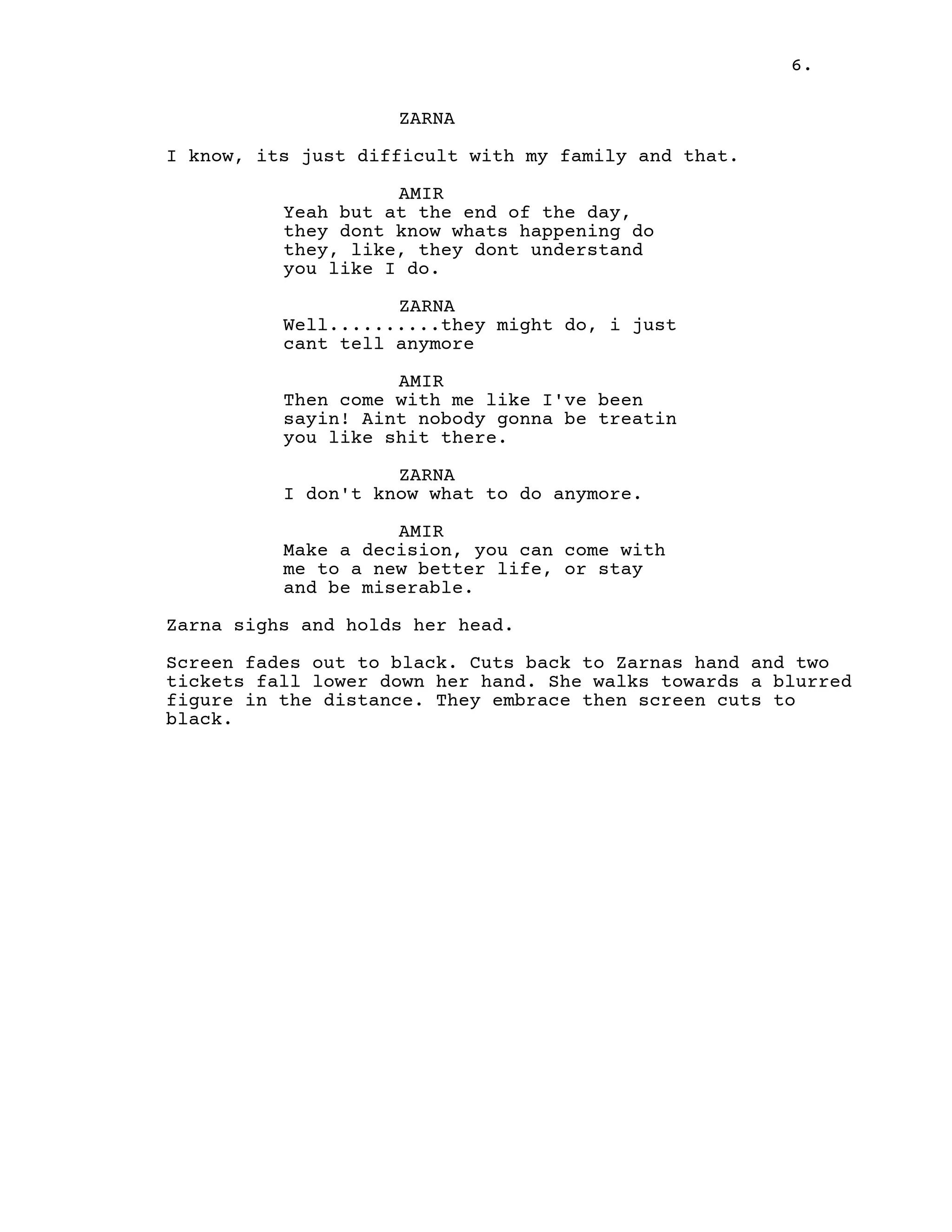 6.
ZARNA
I know, its just difficult with my family and that.
AMIR
Yeah but at the end of the day,
they dont know whats happening do
they, like, they dont understand
you like I do.
ZARNA
Well..........they might do, i just
cant tell anymore
AMIR
Then come with me like I've been
sayin! Aint nobody gonna be treatin
you like shit there.
ZARNA
I don't know what to do anymore.
AMIR
Make a decision, you can come with
me to a new better life, or stay
and be miserable.
Zarna sighs and holds her head.
Screen fades out to black. Cuts back to Zarnas hand and two
tickets fall lower down her hand. She walks towards a blurred
figure in the distance. They embrace then screen cuts to
black.
 