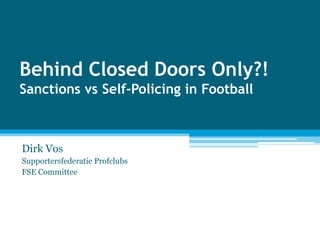 Behind Closed Doors Only?! Sanctions vs Self-Policing in Football Dirk Vos Supportersfederatie Profclubs  FSE Committee 