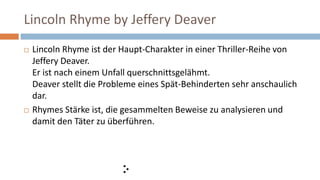 Lincoln Rhyme by Jeffery Deaver
 Lincoln Rhyme ist der Haupt-Charakter in einer Thriller-Reihe von
Jeffery Deaver.
Er ist nach einem Unfall querschnittsgelähmt.
Deaver stellt die Probleme eines Spät-Behinderten sehr anschaulich
dar.
 Rhymes Stärke ist, die gesammelten Beweise zu analysieren und
damit den Täter zu überführen.
 