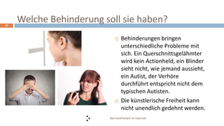 Barrierefreiheit im Internet
19
 Behinderungen bringen
unterschiedliche Probleme mit
sich. Ein Querschnittsgelähmter
wird kein Actionheld, ein Blinder
sieht nicht, wie jemand aussieht,
ein Autist, der Verhöre
durchführt entspricht nicht dem
typischen Autisten.
 Die künstlerische Freiheit kann
nicht unendlich gedehnt werden.
Welche Behinderung soll sie haben?
 