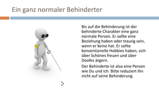 Ein ganz normaler Behinderter
Bis auf die Behinderung ist der
behinderte Charakter eine ganz
normale Person. Er sollte eine
Beziehung haben oder traurig sein,
wenn er keine hat. Er sollte
konventionelle Hobbies haben, sich
über Schönes freuen und über
Doofes ärgern.
Der Behinderte ist also eine Person
wie Du und ich. Bitte reduziert ihn
nicht auf seine Behinderung.
 