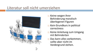 Literatur soll nicht umerziehen
 Keine wegen ihrer
Behinderung moralisch
überlegenen Figuren
 Kein Grundkurs in political
correctness
 Keine Anleitung zum Umgang
mit Behinderten
 Das kann alles vorkommen,
sollte aber nicht im
Vordergrund stehen.
 