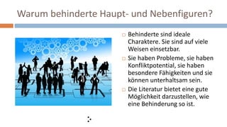 Warum behinderte Haupt- und Nebenfiguren?
 Behinderte sind ideale
Charaktere. Sie sind auf viele
Weisen einsetzbar.
 Sie haben Probleme, sie haben
Konfliktpotential, sie haben
besondere Fähigkeiten und sie
können unterhaltsam sein.
 Die Literatur bietet eine gute
Möglichkeit darzustellen, wie
eine Behinderung so ist.
 