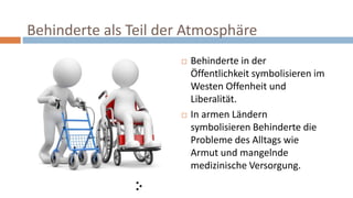 Behinderte als Teil der Atmosphäre
 Behinderte in der
Öffentlichkeit symbolisieren im
Westen Offenheit und
Liberalität.
 In armen Ländern
symbolisieren Behinderte die
Probleme des Alltags wie
Armut und mangelnde
medizinische Versorgung.
 