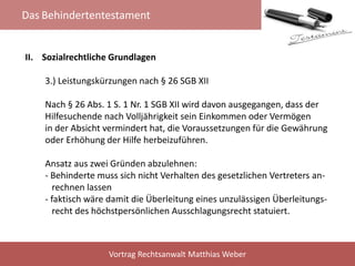 Das Behindertentestament
Vortrag Rechtsanwalt Matthias Weber
II. Sozialrechtliche Grundlagen
3.) Leistungskürzungen nach § 26 SGB XII
Nach § 26 Abs. 1 S. 1 Nr. 1 SGB XII wird davon ausgegangen, dass der
Hilfesuchende nach Volljährigkeit sein Einkommen oder Vermögen
in der Absicht vermindert hat, die Voraussetzungen für die Gewährung
oder Erhöhung der Hilfe herbeizuführen.
Ansatz aus zwei Gründen abzulehnen:
- Behinderte muss sich nicht Verhalten des gesetzlichen Vertreters an-
rechnen lassen
- faktisch wäre damit die Überleitung eines unzulässigen Überleitungs-
recht des höchstpersönlichen Ausschlagungsrecht statuiert.
 