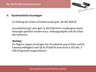 Das Behindertentestament
Vortrag Rechtsanwalt Matthias Weber
II. Sozialrechtliche Grundlagen
4.) Haftung des Erben auf Kostenersatz gem. §§ 102 SGB XII
Grundsätzlich gilt, dass gem. § 102 SGB XII für empfangene Sozial-
leistungen gehaftet werden muss. Haftungssubjekt sind die Erben
des Erblassers.
Wichtig!
Ein Regress wegen Leistungen der Grundsicherung im Alter und bei
Erwerbsunfähigkeit nach §§ 41 ff SGB XII wird durch § 102 Abs. 5
SGB XII generell ausgeschlossen
 