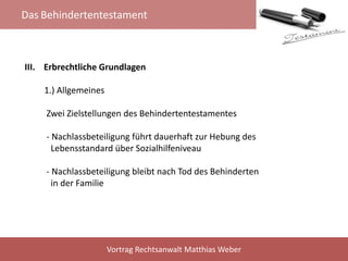 Das Behindertentestament
Vortrag Rechtsanwalt Matthias Weber
III. Erbrechtliche Grundlagen
1.) Allgemeines
Zwei Zielstellungen des Behindertentestamentes
- Nachlassbeteiligung führt dauerhaft zur Hebung des
Lebensstandard über Sozialhilfeniveau
- Nachlassbeteiligung bleibt nach Tod des Behinderten
in der Familie
 