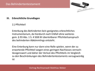 Das Behindertentestament
Vortrag Rechtsanwalt Matthias Weber
III. Erbrechtliche Grundlagen
2.) Pflichtteil
Enterbung des Behinderten kein geeignetes erbrechtliches
Instrumentarium, da hierdurch nach Erbfall ohne weiteres
gem. § 93 Abs. 1 S. 4 SGB XII überleitbarer Pflichtteilsanspruch
des behinderten Abkömmlings entsteht.
Eine Enterbung kann nur dann eine Rolle spielen, wenn der zu
erwartende Pflichtteil wegen eines geringen Nachlasses vernach-
lässigenswert und daher der Verlust des Pflichtteils im Vergleich
zu den Beschränkungen des Behindertentestaments vorzugswürdig
ist
 