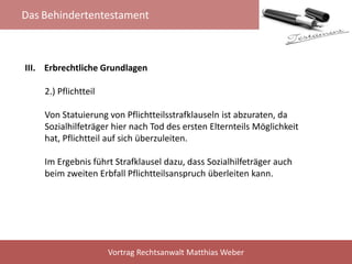 Das Behindertentestament
Vortrag Rechtsanwalt Matthias Weber
III. Erbrechtliche Grundlagen
2.) Pflichtteil
Von Statuierung von Pflichtteilsstrafklauseln ist abzuraten, da
Sozialhilfeträger hier nach Tod des ersten Elternteils Möglichkeit
hat, Pflichtteil auf sich überzuleiten.
Im Ergebnis führt Strafklausel dazu, dass Sozialhilfeträger auch
beim zweiten Erbfall Pflichtteilsanspruch überleiten kann.
 