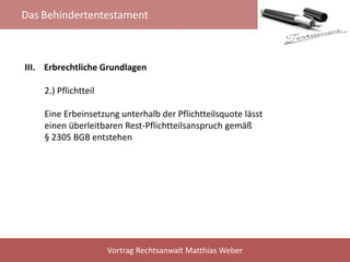 Das Behindertentestament
Vortrag Rechtsanwalt Matthias Weber
III. Erbrechtliche Grundlagen
2.) Pflichtteil
Eine Erbeinsetzung unterhalb der Pflichtteilsquote lässt
einen überleitbaren Rest-Pflichtteilsanspruch gemäß
§ 2305 BGB entstehen
 