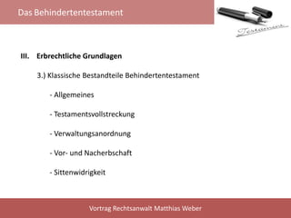 Das Behindertentestament
Vortrag Rechtsanwalt Matthias Weber
III. Erbrechtliche Grundlagen
3.) Klassische Bestandteile Behindertentestament
- Allgemeines
- Testamentsvollstreckung
- Verwaltungsanordnung
- Vor- und Nacherbschaft
- Sittenwidrigkeit
 