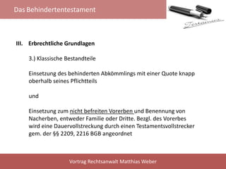 Das Behindertentestament
Vortrag Rechtsanwalt Matthias Weber
III. Erbrechtliche Grundlagen
3.) Klassische Bestandteile
Einsetzung des behinderten Abkömmlings mit einer Quote knapp
oberhalb seines Pflichtteils
und
Einsetzung zum nicht befreiten Vorerben und Benennung von
Nacherben, entweder Familie oder Dritte. Bezgl. des Vorerbes
wird eine Dauervollstreckung durch einen Testamentsvollstrecker
gem. der §§ 2209, 2216 BGB angeordnet
 