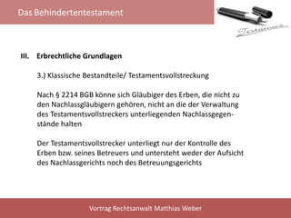 Das Behindertentestament
Vortrag Rechtsanwalt Matthias Weber
III. Erbrechtliche Grundlagen
3.) Klassische Bestandteile/ Testamentsvollstreckung
Nach § 2214 BGB könne sich Gläubiger des Erben, die nicht zu
den Nachlassgläubigern gehören, nicht an die der Verwaltung
des Testamentsvollstreckers unterliegenden Nachlassgegen-
stände halten
Der Testamentsvollstrecker unterliegt nur der Kontrolle des
Erben bzw. seines Betreuers und untersteht weder der Aufsicht
des Nachlassgerichts noch des Betreuungsgerichts
 