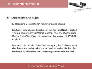 Das Behindertentestament
Vortrag Rechtsanwalt Matthias Weber
III. Erbrechtliche Grundlagen
3.) Klassische Bestandteile/ Verwaltungsanordnung
Nach den gesetzlichen Regelungen zur Vor- und Nacherbschaft
sind die Früchte der zur Vorerbschaft gehörenden Sachen und
Rechte freies Vermögen des Vorerben, der sie nach § 953 BGB
erwirbt
Hier setzt die zielorientierte Gestaltung an; der Erblasser weist
den Testamentsvollstrecker an, auf welche Weise die dem Be-
hinderten zustehenden Nachlasserträge zu verwenden sind.
 