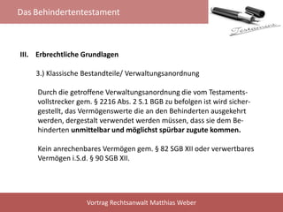 Das Behindertentestament
Vortrag Rechtsanwalt Matthias Weber
III. Erbrechtliche Grundlagen
3.) Klassische Bestandteile/ Verwaltungsanordnung
Durch die getroffene Verwaltungsanordnung die vom Testaments-
vollstrecker gem. § 2216 Abs. 2 S.1 BGB zu befolgen ist wird sicher-
gestellt, das Vermögenswerte die an den Behinderten ausgekehrt
werden, dergestalt verwendet werden müssen, dass sie dem Be-
hinderten unmittelbar und möglichst spürbar zugute kommen.
Kein anrechenbares Vermögen gem. § 82 SGB XII oder verwertbares
Vermögen i.S.d. § 90 SGB XII.
 