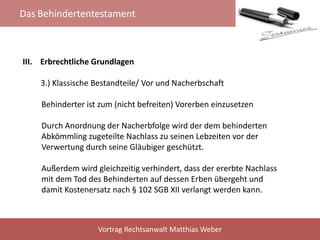 Das Behindertentestament
Vortrag Rechtsanwalt Matthias Weber
III. Erbrechtliche Grundlagen
3.) Klassische Bestandteile/ Vor und Nacherbschaft
Behinderter ist zum (nicht befreiten) Vorerben einzusetzen
Durch Anordnung der Nacherbfolge wird der dem behinderten
Abkömmling zugeteilte Nachlass zu seinen Lebzeiten vor der
Verwertung durch seine Gläubiger geschützt.
Außerdem wird gleichzeitig verhindert, dass der ererbte Nachlass
mit dem Tod des Behinderten auf dessen Erben übergeht und
damit Kostenersatz nach § 102 SGB XII verlangt werden kann.
 