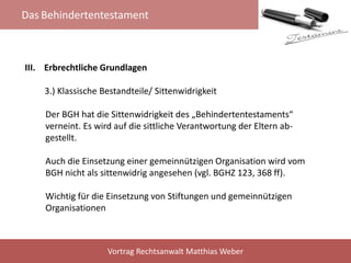 Das Behindertentestament
Vortrag Rechtsanwalt Matthias Weber
III. Erbrechtliche Grundlagen
3.) Klassische Bestandteile/ Sittenwidrigkeit
Der BGH hat die Sittenwidrigkeit des „Behindertentestaments“
verneint. Es wird auf die sittliche Verantwortung der Eltern ab-
gestellt.
Auch die Einsetzung einer gemeinnützigen Organisation wird vom
BGH nicht als sittenwidrig angesehen (vgl. BGHZ 123, 368 ff).
Wichtig für die Einsetzung von Stiftungen und gemeinnützigen
Organisationen
 