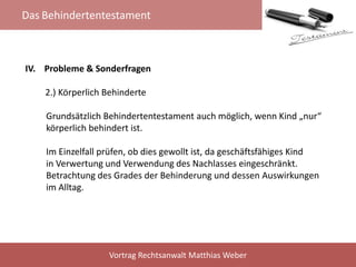Das Behindertentestament
Vortrag Rechtsanwalt Matthias Weber
IV. Probleme & Sonderfragen
2.) Körperlich Behinderte
Grundsätzlich Behindertentestament auch möglich, wenn Kind „nur“
körperlich behindert ist.
Im Einzelfall prüfen, ob dies gewollt ist, da geschäftsfähiges Kind
in Verwertung und Verwendung des Nachlasses eingeschränkt.
Betrachtung des Grades der Behinderung und dessen Auswirkungen
im Alltag.
 