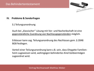 Das Behindertentestament
Vortrag Rechtsanwalt Matthias Weber
IV. Probleme & Sonderfragen
3.) Teilungsanordnung
Auch bei „klassischer“ Lösung mit Vor- und Nacherbschaft ist eine
gegenständliche Zuordnung von Nachlassgegenständen möglich.
Erblasser kann sog. Teilungsanordnung des Nachlasses gem. § 2048
BGB festlegen.
Vorteil einer Teilungsanordnung kann z.B. sein, dass Ehegatte Familien-
heim zugewiesen wird, wohingegen behindertes Kind Geldvermögen
zugeordnet wird.
 