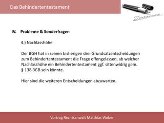 Das Behindertentestament
Vortrag Rechtsanwalt Matthias Weber
IV. Probleme & Sonderfragen
4.) Nachlasshöhe
Der BGH hat in seinen bisherigen drei Grundsatzentscheidungen
zum Behindertentestament die Frage offengelassen, ab welcher
Nachlasshöhe ein Behindertentestament ggf. sittenwidrig gem.
§ 138 BGB sein könnte.
Hier sind die weiteren Entscheidungen abzuwarten.
 