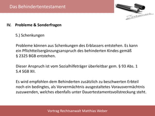 Das Behindertentestament
Vortrag Rechtsanwalt Matthias Weber
IV. Probleme & Sonderfragen
5.) Schenkungen
Probleme können aus Schenkungen des Erblassers entstehen. Es kann
ein Pflichtteilsergänzungsanspruch des behinderten Kindes gemäß
§ 2325 BGB entstehen.
Dieser Anspruch ist vom Sozialhilfeträger überleitbar gem. § 93 Abs. 1
S.4 SGB XII.
Es wird empfohlen dem Behinderten zusätzlich zu beschwerten Erbteil
noch ein bedingtes, als Vorvermächtnis ausgestaltetes Vorausvermächtnis
zuzuwenden, welches ebenfalls unter Dauertestamentsvollstreckung steht.
 
