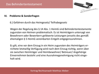 Das Behindertentestament
Vortrag Rechtsanwalt Matthias Weber
IV. Probleme & Sonderfragen
6.) Gefahren durch das Heimgesetz/ Teilhabegesetz
Wegen der Regelung des § 14 Abs. 1 HeimG sind Behindertentestamente
zugunsten von Heimen problematisch. Es ist Heimträgern untersagt von
Bewohnern oder Bewerbern geldwerte Leistungen jenseits des gemäß
ehemaligen § 5 HeimG vereinbarten Entgelt entgegenzunehmen.
Es gilt, eine vor dem Einzug in ein Heim zugunsten des Heimträgers er-
richtete letztwillig Verfügung wird nach dem Einzug nichtig, wenn über
sie zwischen Heimträger und Heimbewohner/ Betreuer/ Angehörige
Einvernehmen besteht und eine Ausnahmegenehmigung nicht einge-
holt wird.
 