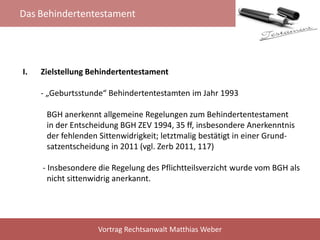 Das Behindertentestament
Vortrag Rechtsanwalt Matthias Weber
I. Zielstellung Behindertentestament
- „Geburtsstunde“ Behindertentestamten im Jahr 1993
BGH anerkennt allgemeine Regelungen zum Behindertentestament
in der Entscheidung BGH ZEV 1994, 35 ff, insbesondere Anerkenntnis
der fehlenden Sittenwidrigkeit; letztmalig bestätigt in einer Grund-
satzentscheidung in 2011 (vgl. Zerb 2011, 117)
- Insbesondere die Regelung des Pflichtteilsverzicht wurde vom BGH als
nicht sittenwidrig anerkannt.
 