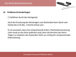 Das Behindertentestament
Vortrag Rechtsanwalt Matthias Weber
IV. Probleme & Sonderfragen
7.) Gefahren durch das Heimgesetz
Auch die Einsetzung des Heimträgers zum Nacherben kann damit vom
Verbot des § 14 Abs. 1 HeimG erfasst sein.
Es ist anzuraten, dass eine entsprechende Erben-/ Nacherbeneinsetzung
nicht vorab an das Heim publiziert wird, denn die Kenntnis des Heim-
Trägers zu Lebzeiten des Zuwenders führt zur nichtig der entsprechenden
Erbeinsetzung.
 