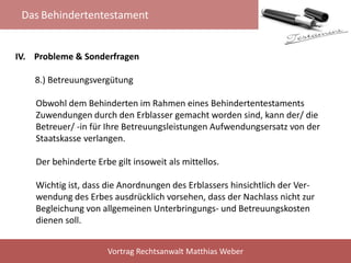 Das Behindertentestament
Vortrag Rechtsanwalt Matthias Weber
IV. Probleme & Sonderfragen
8.) Betreuungsvergütung
Obwohl dem Behinderten im Rahmen eines Behindertentestaments
Zuwendungen durch den Erblasser gemacht worden sind, kann der/ die
Betreuer/ -in für Ihre Betreuungsleistungen Aufwendungsersatz von der
Staatskasse verlangen.
Der behinderte Erbe gilt insoweit als mittellos.
Wichtig ist, dass die Anordnungen des Erblassers hinsichtlich der Ver-
wendung des Erbes ausdrücklich vorsehen, dass der Nachlass nicht zur
Begleichung von allgemeinen Unterbringungs- und Betreuungskosten
dienen soll.
 