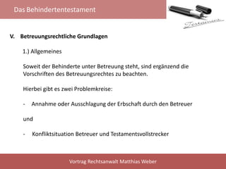 Das Behindertentestament
Vortrag Rechtsanwalt Matthias Weber
V. Betreuungsrechtliche Grundlagen
1.) Allgemeines
Soweit der Behinderte unter Betreuung steht, sind ergänzend die
Vorschriften des Betreuungsrechtes zu beachten.
Hierbei gibt es zwei Problemkreise:
- Annahme oder Ausschlagung der Erbschaft durch den Betreuer
und
- Konfliktsituation Betreuer und Testamentsvollstrecker
 