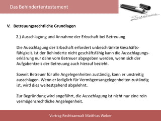 Das Behindertentestament
Vortrag Rechtsanwalt Matthias Weber
V. Betreuungsrechtliche Grundlagen
2.) Ausschlagung und Annahme der Erbschaft bei Betreuung
Die Ausschlagung der Erbschaft erfordert unbeschränkte Geschäfts-
fähigkeit. Ist der Behinderte nicht geschäftsfähig kann die Ausschlagungs-
erklärung nur dann vom Betreuer abgegeben werden, wenn sich der
Aufgabenkreis der Betreuung auch hierauf bezieht.
Soweit Betreuer für alle Angelegenheiten zuständig, kann er unstreitig
ausschlagen. Wenn er lediglich für Vermögensangelegenheiten zuständig
ist, wird dies weitestgehend abgelehnt.
Zur Begründung wird angeführt, die Ausschlagung ist nicht nur eine rein
vermögensrechtliche Angelegenheit.
 