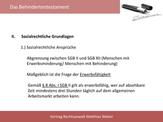 Das Behindertentestament
Vortrag Rechtsanwalt Matthias Weber
II. Sozialrechtliche Grundlagen
1.) Sozialrechtliche Ansprüche
Abgrenzung zwischen SGB II und SGB XII (Menschen mit
Erwerbsminderung/ Menschen mit Behinderung)
Maßgeblich ist die Frage der Erwerbsfähigkeit
Gemäß § 8 Abs. I SGB II gilt als erwerbsfähig, wer auf absehbare
Zeit mindestens drei Stunden täglich auf dem allgemeinen
Arbeitsmarkt arbeiten kann.
 