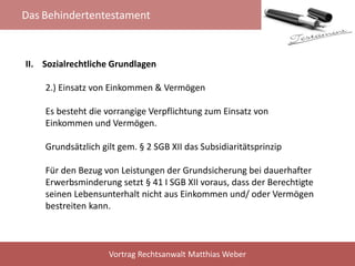 Das Behindertentestament
Vortrag Rechtsanwalt Matthias Weber
II. Sozialrechtliche Grundlagen
2.) Einsatz von Einkommen & Vermögen
Es besteht die vorrangige Verpflichtung zum Einsatz von
Einkommen und Vermögen.
Grundsätzlich gilt gem. § 2 SGB XII das Subsidiaritätsprinzip
Für den Bezug von Leistungen der Grundsicherung bei dauerhafter
Erwerbsminderung setzt § 41 I SGB XII voraus, dass der Berechtigte
seinen Lebensunterhalt nicht aus Einkommen und/ oder Vermögen
bestreiten kann.
 