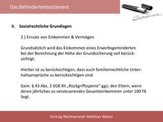 Das Behindertentestament
Vortrag Rechtsanwalt Matthias Weber
II. Sozialrechtliche Grundlagen
2.) Einsatz von Einkommen & Vermögen
Grundsätzlich wird das Einkommen eines Erwerbsgeminderten
bei der Berechnung der Höhe der Grundsicherung voll berück-
sichtigt.
Hierbei ist zu berücksichtigen, dass auch familienrechtliche Unter-
haltsansprüche zu berücksichtigen sind.
Gem. § 43 Abs. 3 SGB XII „Rückgriffssperre“ ggü. den Eltern, wenn
deren jährliches zu versteuerendes Gesamteinkommen unter 100 T€
liegt.
 