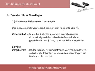 Das Behindertentestament
Vortrag Rechtsanwalt Matthias Weber
II. Sozialrechtliche Grundlagen
2.) Einsatz von Einkommen & Vermögen
Das einzusetzende Vermögen bestimmt sich nach § 90 SGB XII.
Vollerbschaft – Ist ein Behindertentestament ausnahmsweise
sittenwidrig und der behinderte Mensch daher
gesetzlicher (Mit-) Erbe, so ist das Erbe einzusetzen
Befreite
Vorerbschaft - Ist der Behinderte zum befreiten Vorerben eingesetzt,
so hat er die Erbschaft zu verwerten, da er Zugriff auf
Nachlasssubstanz hat.
 