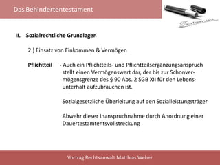 Das Behindertentestament
Vortrag Rechtsanwalt Matthias Weber
II. Sozialrechtliche Grundlagen
2.) Einsatz von Einkommen & Vermögen
Pflichtteil - Auch ein Pflichtteils- und Pflichtteilsergänzungsanspruch
stellt einen Vermögenswert dar, der bis zur Schonver-
mögensgrenze des § 90 Abs. 2 SGB XII für den Lebens-
unterhalt aufzubrauchen ist.
Sozialgesetzliche Überleitung auf den Sozialleistungsträger
Abwehr dieser Inanspruchnahme durch Anordnung einer
Dauertestamtentsvollstreckung
 