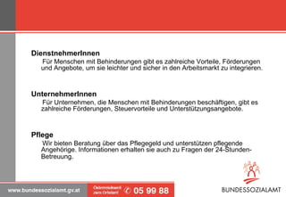 DienstnehmerInnen     Für Menschen mit Behinderungen gibt es zahlreiche Vorteile, Förderungen und Angebote, um sie leichter und sicher in den Arbeitsmarkt zu integrieren. UnternehmerInnen     Für Unternehmen, die Menschen mit Behinderungen beschäftigen, gibt es zahlreiche Förderungen, Steuervorteile und Unterstützungsangebote. Pflege     Wir bieten Beratung über das Pflegegeld und unterstützen pflegende Angehörige. Informationen erhalten sie auch zu Fragen der 24-Stunden-Betreuung . 