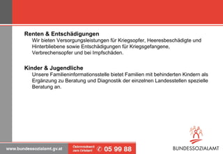 Renten & Entschädigungen   Wir bieten Versorgungsleistungen für Kriegsopfer, Heeresbeschädigte und Hinterbliebene sowie Entschädigungen für Kriegsgefangene, Verbrechensopfer und bei Impfschäden. Kinder & Jugendliche   Unsere Familieninformationsstelle bietet Familien mit behinderten Kindern als Ergänzung zu Beratung und Diagnostik der einzelnen Landesstellen spezielle Beratung an. 