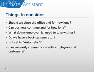 Things to consider
    Should we close the office and for how long?
    Can business continue and for how long?
    What do my employer & I need to take with us?
    Do we have a back-up generator?
    Is it set to “Automatic”?
    Can we easily communicate with employees and
     customers?



    13
 