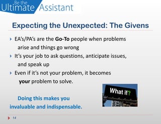 Expecting the Unexpected: The Givens
    EA’s/PA’s are the Go-To people when problems
       arise and things go wrong
    It’s your job to ask questions, anticipate issues,
       and speak up
    Even if it’s not your problem, it becomes
        your problem to solve.

   Doing this makes you
invaluable and indispensable.
    14
 
