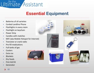 Essential Equipment
   Batteries of all varieties
   Corded Landline Phone
   Flashlights in every room
   Flashlight on keychain
   Power Strip
   Candles with matches
   MiFi (aka Mobile Hotspot for Internet)
   Transistor or crank radio
   Pre-fill medications
   Full tanks of gas
   Coolers
   Extra ice
   Blankets
   Dry foods
   First Aid Kit
   Generator

     18
 