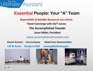 Essential People: Your “A” Team
             Dependable & Reliable Resources are critical.
                 Travel Concierge with 24/7 access
                     The Accomplished Traveler
                          Jason Miller, President
                   www.accomplishedtraveler.com
Airport Greeters   Limo Company   Global Entry Representative
LJR & Assoc. Ready to Roll        www.globalentry.gov




19
 