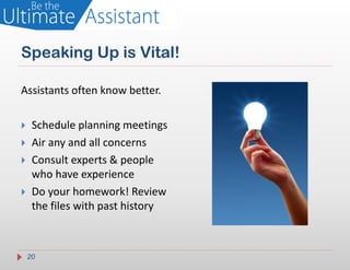 Speaking Up is Vital!

Assistants often know better.

    Schedule planning meetings
    Air any and all concerns
    Consult experts & people
     who have experience
    Do your homework! Review
     the files with past history



    20
 
