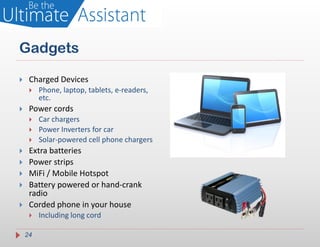 Gadgets

    Charged Devices
        Phone, laptop, tablets, e-readers,
         etc.
    Power cords
        Car chargers
        Power Inverters for car
        Solar-powered cell phone chargers
    Extra batteries
    Power strips
    MiFi / Mobile Hotspot
    Battery powered or hand-crank
     radio
    Corded phone in your house
        Including long cord

    24
 