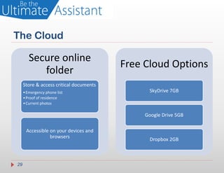 The Cloud

        Secure online
                                         Free Cloud Options
           folder
     Store & access critical documents
     • Emergency phone list                    SkyDrive 7GB
     • Proof of residence
     • Current photos

                                              Google Drive 5GB

      Accessible on your devices and
                 browsers
                                               Dropbox 2GB



29
 
